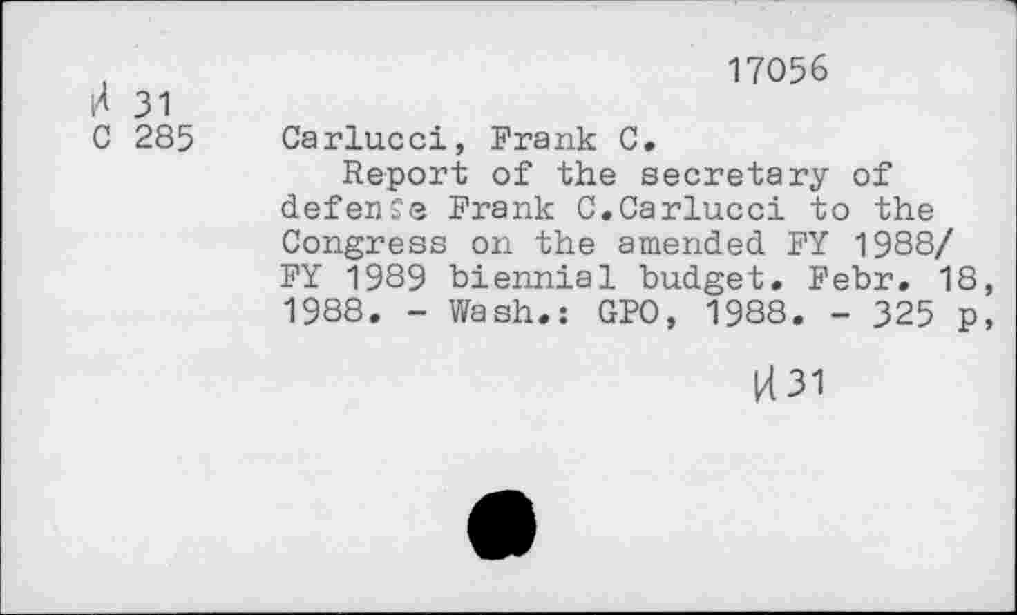 ﻿17056
H 31
C 285 Carlucci, Frank C.
Report of the secretary of defense Frank C.Carlucci to the Congress on the amended FY 1988/ FY 1989 biennial budget. Febr. 18, 1988. - Wash.: GPO, 1988. - 325 p,
U31